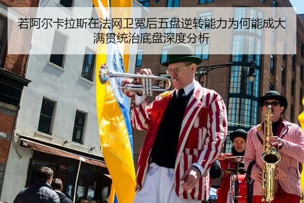 若阿尔卡拉斯在法网卫冕后五盘逆转能力为何能成大满贯统治底盘深度分析