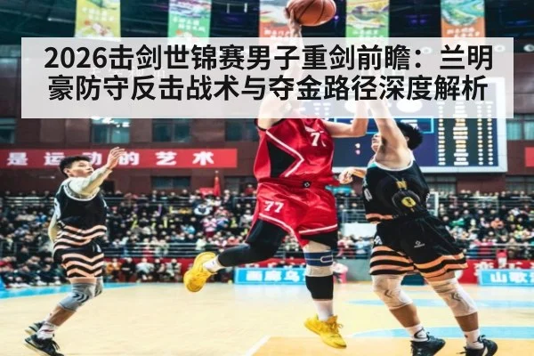 2026击剑世锦赛男子重剑前瞻：兰明豪防守反击战术与夺金路径深度解析